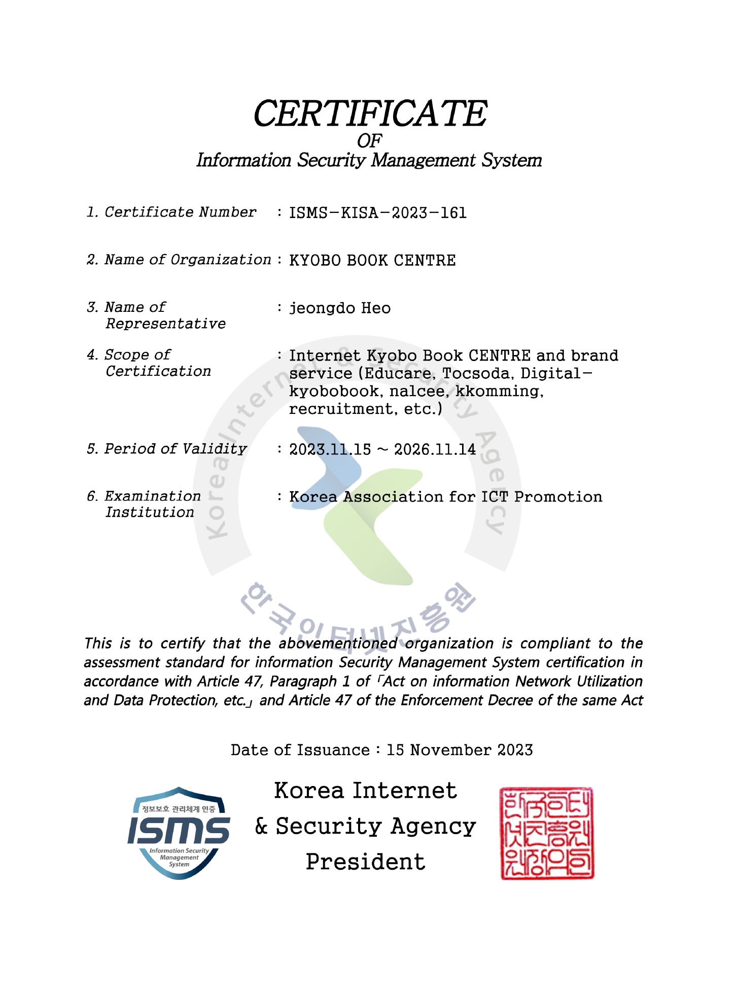 정보보호 관리체계 인증서 / 1. 인증번호: ISMS-KISA-2023-161 / 2. 업체명: ㈜교보문고 / 3. 대표자: 허정도 / 4. 인증의 범위: 온라인 교보문고 및 브랜드 서비스 운영(에듀케어, 전자도서관, 창작의 날씨, 톡소다, 꾸밍, 채용 등) / 5. 유효기간: 2023년 11월 15일 ~ 2026년 11월 14일 / 6. 심사수행기관: 개인정보보호협회 / 「정보통신망 이용촉진 및 정보보호 등에 관한 법률」 제47조제1항, 같은 법 시행령 제47조에 따라 위와 같이 정보보호 관리체계를 인증합니다. / 2023년 11월 15일 한국인터넷진흥원장