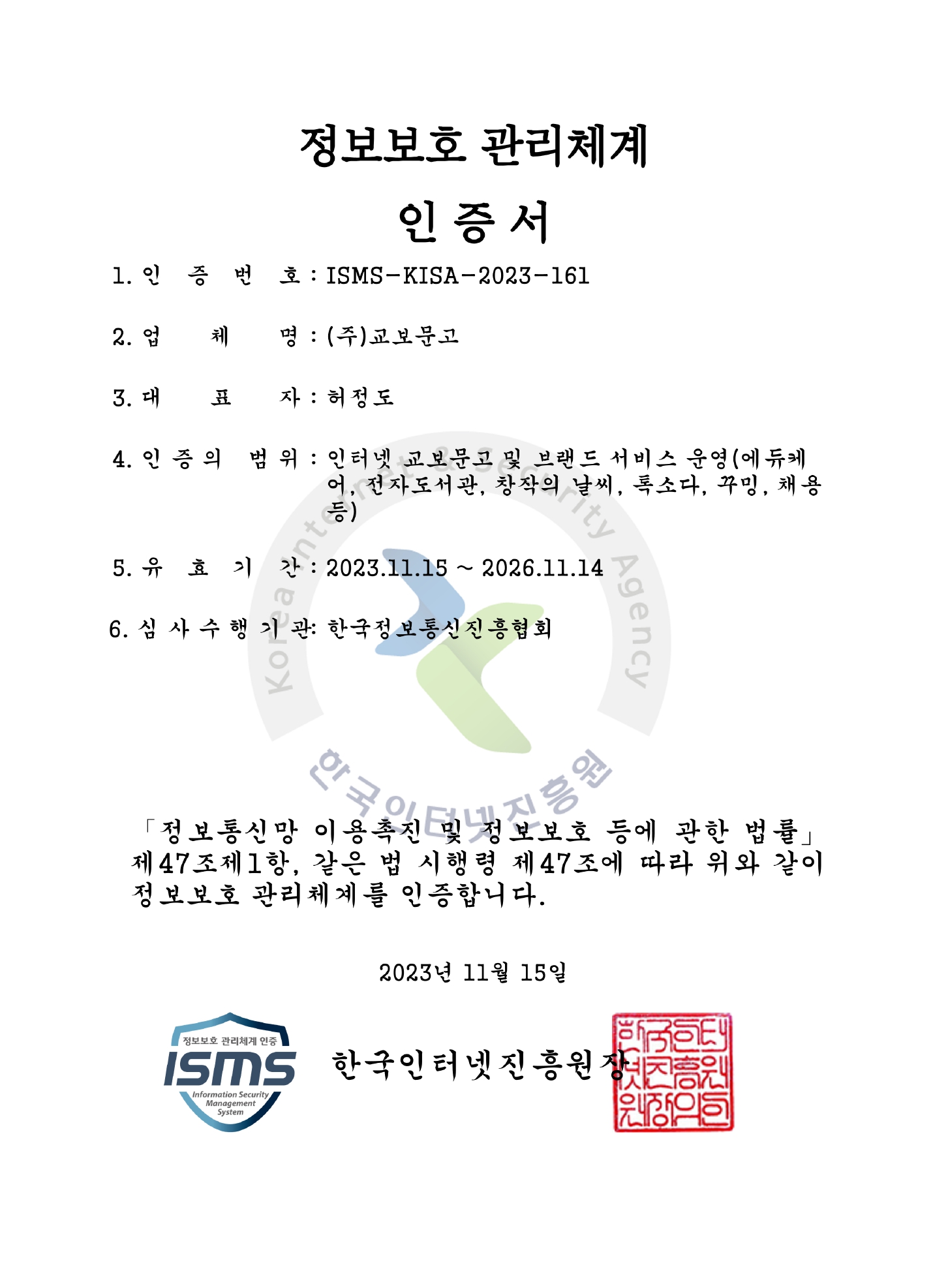정보보호 관리체계 인증서 / 1. 인증번호: ISMS-KISA-2023-161 / 2. 업체명: ㈜교보문고 / 3. 대표자: 허정도 / 4. 인증의 범위: 온라인 교보문고 및 브랜드 서비스 운영(에듀케어, 전자도서관, 창작의 날씨, 톡소다, 꾸밍, 채용 등) / 5. 유효기간: 2023년 11월 15일 ~ 2026년 11월 14일 / 6. 심사수행기관: 개인정보보호협회 / 「정보통신망 이용촉진 및 정보보호 등에 관한 법률」 제47조제1항, 같은 법 시행령 제47조에 따라 위와 같이 정보보호 관리체계를 인증합니다. / 2023년 11월 15일 한국인터넷진흥원장