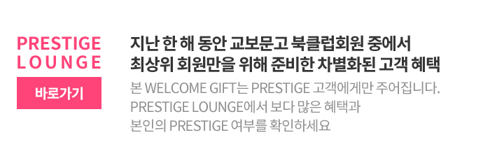 지난 한 해 동안 교보문고 북클럽회원 중에서 최상위 회원만을 위해 준비한 차별화된 고객 혜택 본 Welcome Gift는 Prestige 고객에게만 주어집니다. Prestige Lounge에서 보다 많은 혜택과 본인의 Prestige 여부를 확인하세요