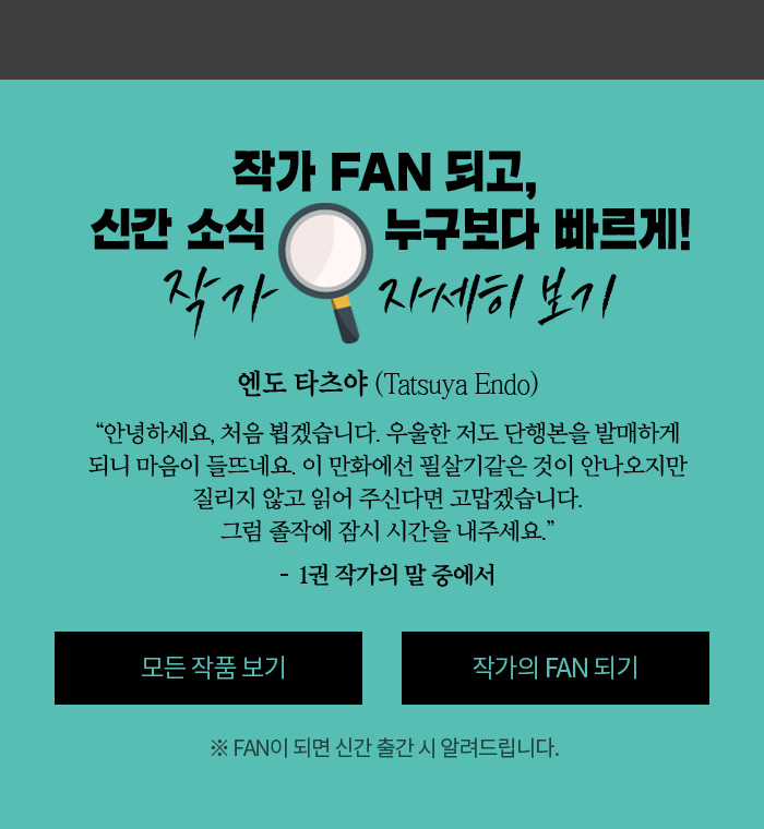 작가 FAN 되고, 신간 소식 누구보다 빠르게! 작가 자세히 보기 엔도 타츠야 (Tatsuya Endo) 안녕하세요, 처음 뵙겠습니다. 우울한 저도 단행본을 발매하게 되니 마음이 들뜨네요. 이 만화에선 필살기같은 것이 안나오지만 질리지 않고 읽어 주신다면 고맙겠습니다. 그럼 졸작에 잠시 시간을 내주세요 - 1권 작가의 말 중에서 ※ FAN이 되면 신간 출간 시 알려드립니다.