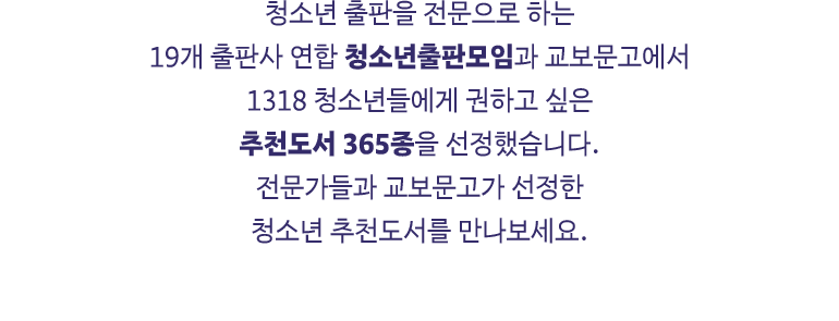 청소년 출판을 전문으로 하는 19개 출판사 연합 청소년출판모임과 교보문고에서 1318 청소년들에게 권하고 싶은 추천도서 365종을 선정했습니다. 전문가들과 교보문고가 선정한 청소년 추천도서를 만나보세요.