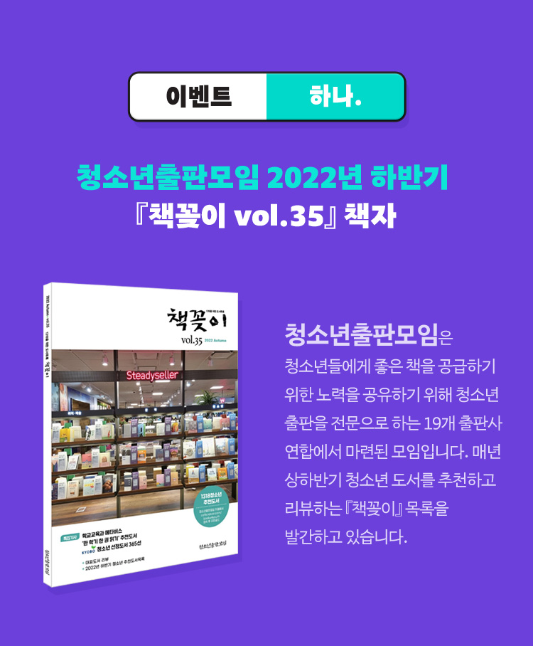 이벤트 하나. 청소년출판모임 2022년 하반기 『책꽂이 vol.35』 책자 / 청소년출판모임은 청소년들에게 좋은 책을 공급하기 위한 노력을 공유하기 위해 청소년 출판을 전문으로 하는 19개 출판사 연합에서 마련된 모임입니다. 매년 상하반기 청소년 도서를 추천하고 리뷰하는 『책꽂이』 목록을 발간하고 있습니다.