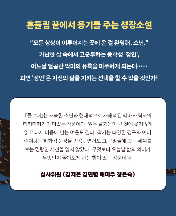 심사평:『클로버』는 조숙한 소년과 현대적으로 재해석된 악마 캐릭터의 티키타카가 재미있는 작품이다. 읽는 즐거움이 큰 것에 못지않게 읽고 나서 마음에 남는 여운도 깊다. 작가는 다양한 경구와 이미 존재하는 현학적 문장을 인용하면서도 그 문장들에 깃든 세계를 보는 명랑한 시선을 잃지 않았다. 무엇보다 오늘날 삶의 의미가 무엇인지 돌아보게 하는 힘이 있는 작품이다. ―심사위원 (김지은 김민령 배미주 정은숙)