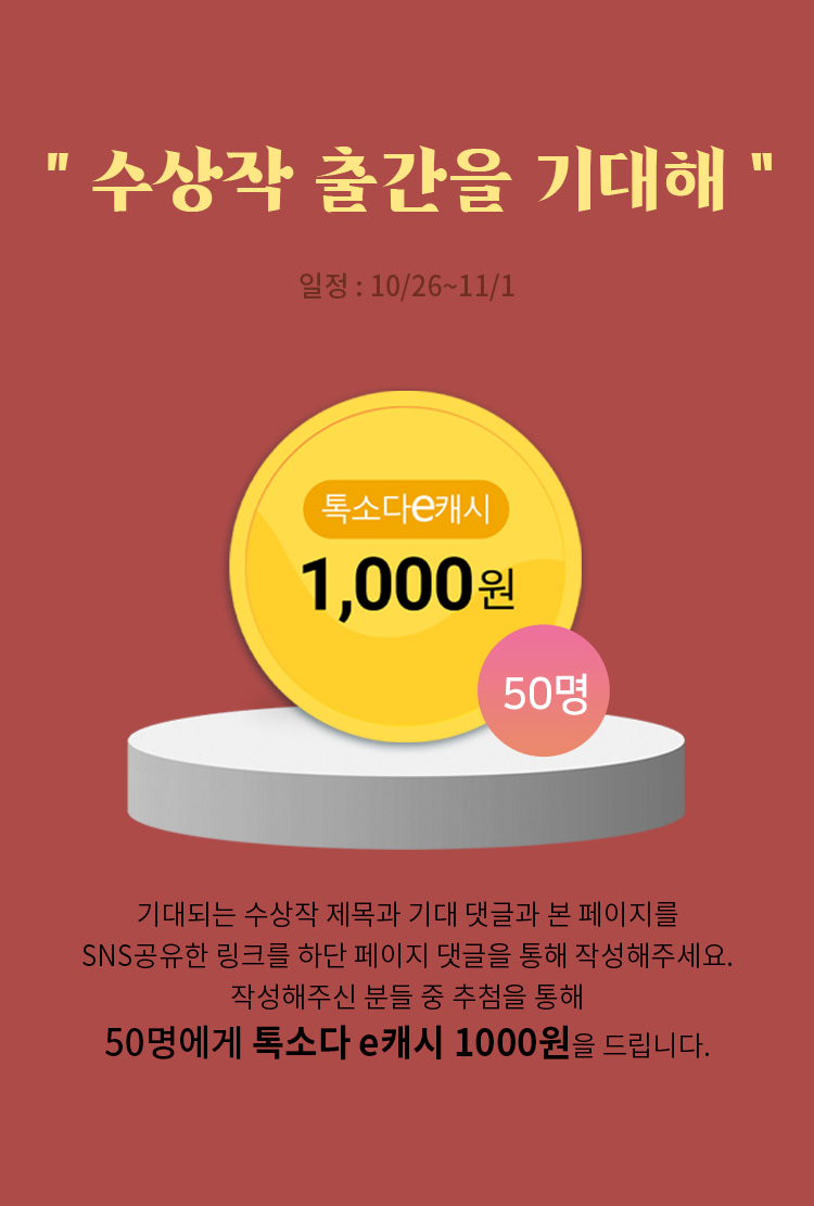 수상작 출간을 기대해 / 일정: 10/26 ~ 11/1 / 기대되는 수상작 제목과 기대 댓글과 본 페이지를 SNS공유한 링크를 하단 페이지 댓글을 통해 작성해주세요. 작성해주신 분들 중 추첨을 통해 50명에게 톡소다 e캐시 1000원을 드립니다.