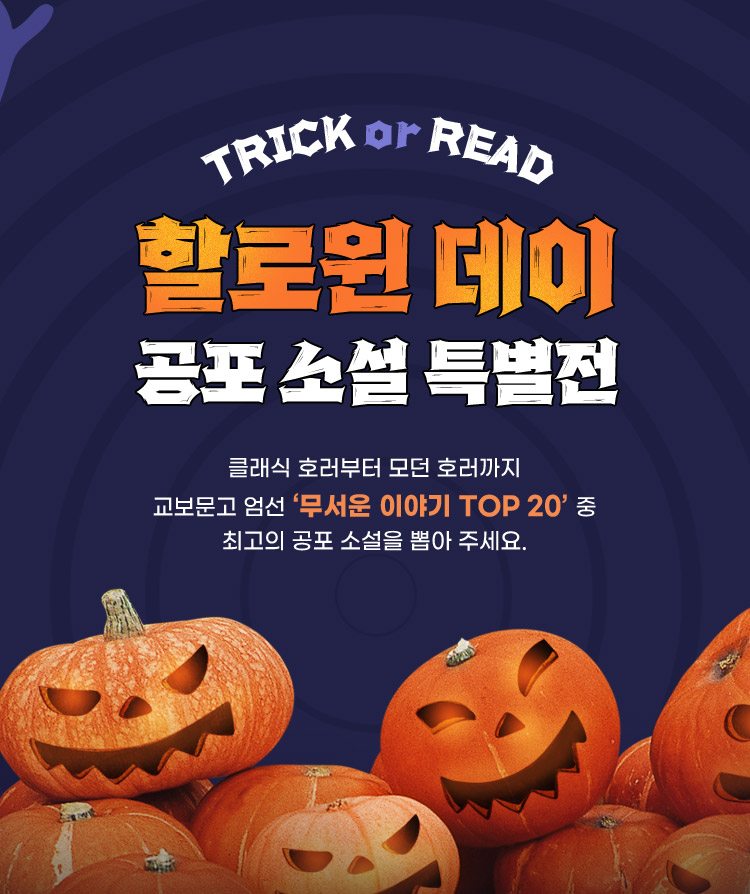 TRICK or READ / 할로윈 데이 공포 소설 특별전 / 클래식 호러부터 모던 호러까지 교보문고 엄선 ‘무서운 이야기 TOP 20’ 중 최고의 공포 소설을 뽑아 주세요.
