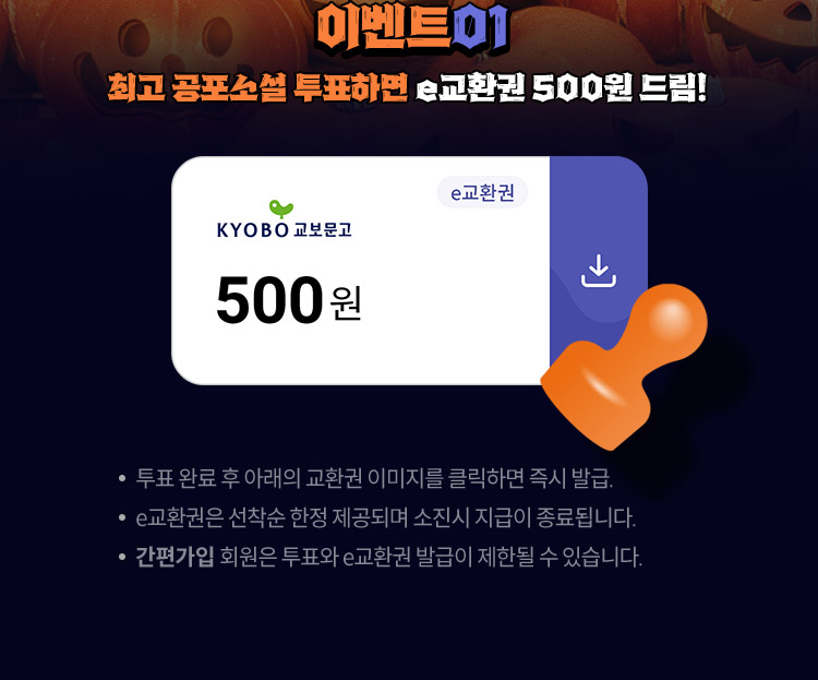event 01. 최고 공포소설 투표하면 e교환권 500원 드림! / 투표 완료 후 아래의 교환권 이미지를 클릭하면 즉시 발급! / e교환권은 선착순 한정 제공되며 소진시 지급이 종료됩니다. / ‘간편가입’ 회원은 투표와 e교환권 발급이 제한될 수 있습니다.