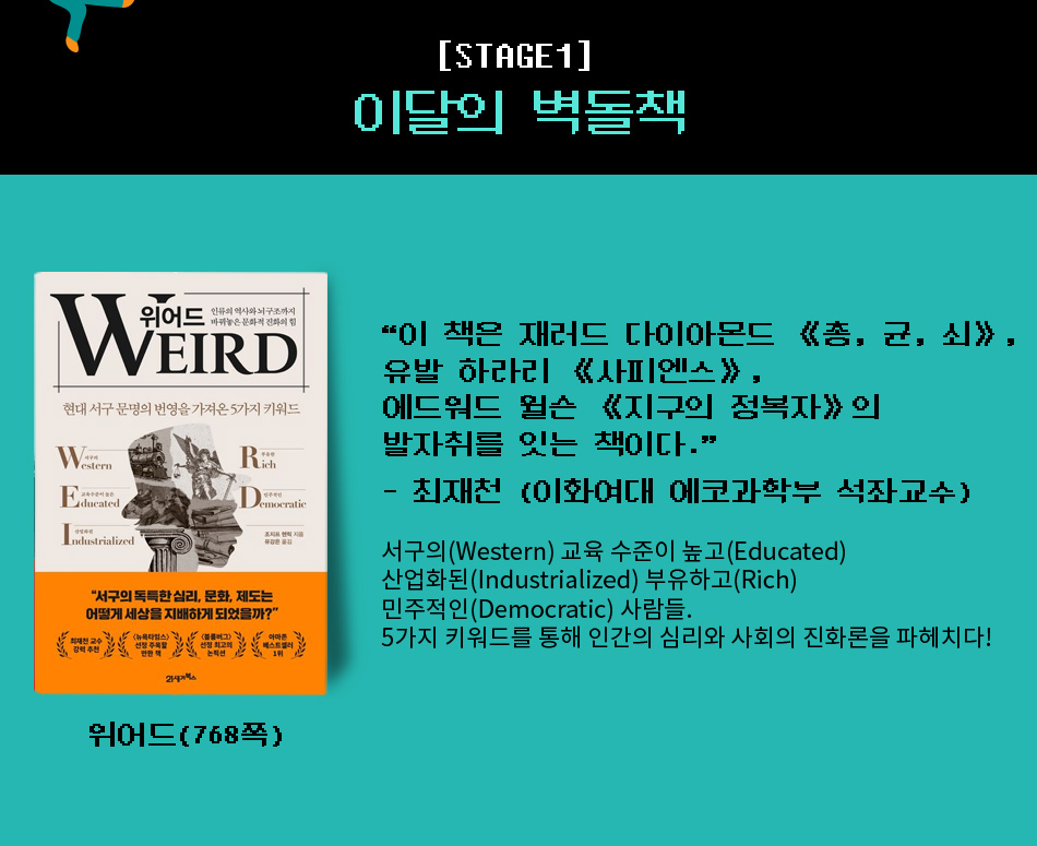 이달의 벽돌책 『위어드』 (768쪽) “이 책은 재러드 다이아몬드 《총, 균, 쇠》,유발 하라리 《사피엔스》,에드워드 윌슨 《지구의 정복자》의 발자취를 잇는 책이다.”- 최재천 (이화여대 에코과학부 석좌교수) 서구의(Western) 교육 수준이 높고(Educated) 산업화된(Industrialized) 부유하고(Rich) 민주적인(Democratic) 사람들. 5가지 키워드를 통해 인간의 심리와 사회의 진화론을 파헤치다!