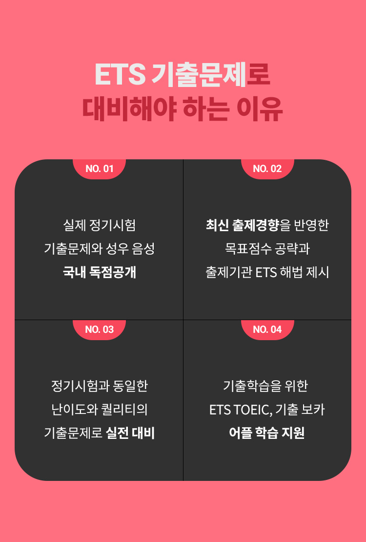 ETS 기출문제로 대비해야 하는 이유! 01. 실제 정기시험 기출문제와 성우 음성 국내 독점공개 /02. 최신 출제경향을 반영한 목표점수 공략과 출제기관 ETS 해법 제시 /03. 정기시험과 동일한 난이도와 퀄리티의 기출문제로 실전 대비 /04.기출학습을 위한 ETS TOEIC, 기출 보카 어플 학습 지원