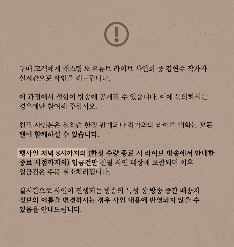 구매 고객에게 캐스팅 & 유튜브 라이브 사인회 중 김연수 작가가  실시간으로 사인을 해드립니다. 이 과정에서 성함이 방송에 공개될 수 있습니다. 이에 동의하시는 경우에만 참여해 주십시오. 친필 사인본은 선착순 한정 판매되나 작가와의 라이브 대화는 모든 팬이 함께하실 수 있습니다. 실시간으로 사인이 진행되는 방송의 특성 상 방송 중간 배송지 정보의 이름을 변경하시는 경우 사인 내용에 반영되지 않을 수 있음을 안내드립니다. 