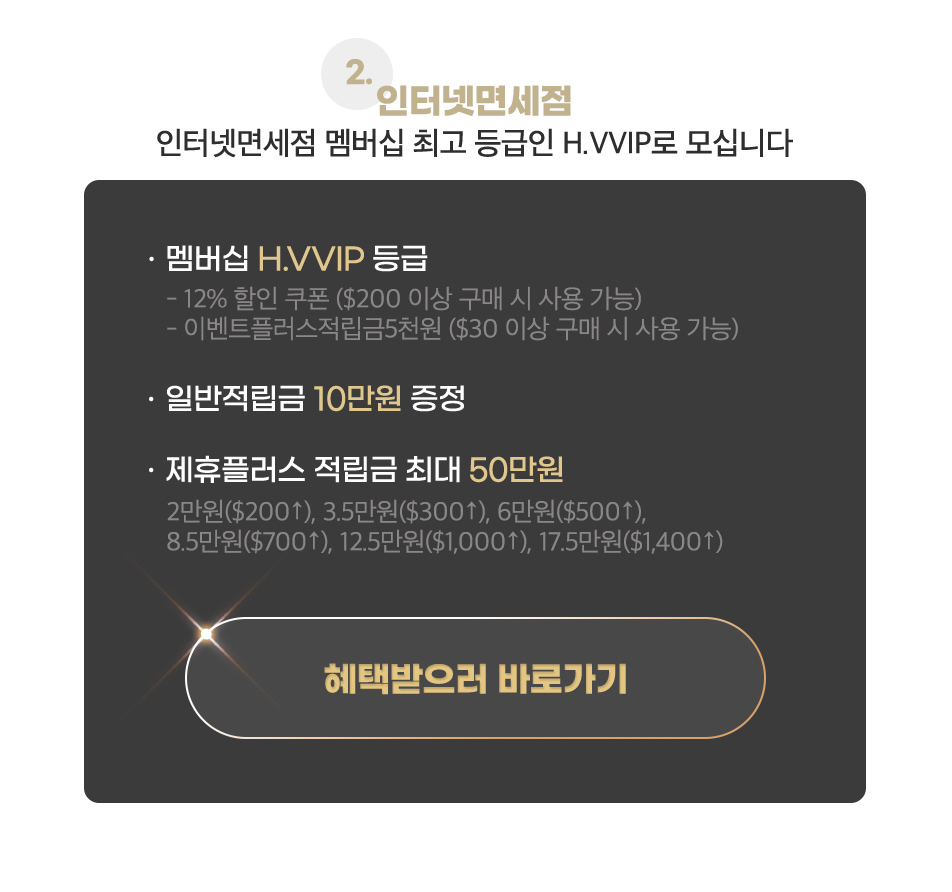 2.인터넷면세점 인터넷면세점 멤버십 최고 등급인 H.VVIP 로 모십니다 ㆍ멤버십 H.VVIP 등급 -12% 할인 쿠폰 ($200 이상 구매 시 사용 가능) -모바일적립금 5천원 $30 이상 구매 시 사용 가능 ㆍ일반적립금 10만원 증정 ㆍ제휴플러스 적립금 최대 50만원 : 2만원($200↑), 3.5만원($300↑), 6만원($500↑), 8.5만원($700↑), 12.5만원($1,000↑), 17.5만원($1,400↑)