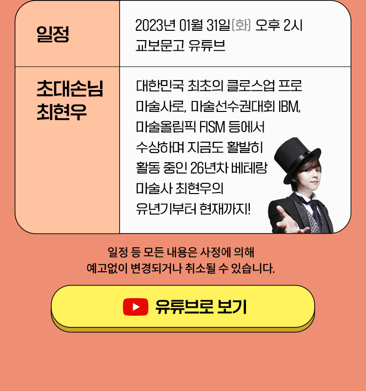 일정 : 2023년 01월 31일 (화) 오후 2시 교보문고 캐스팅 & 유튜브 / 초대손님 :대한민국 최초의 클로스업 프로 마술사로, 마술선수권대회 IBM, 마술올림픽 FISM 등에서 수상하며 지금도 활발히 활동 중인 26년차 베테랑 마술사 최현우의 유년기부터 현재까지! ※일정 등 모든 내용은 사정에 의해 예고없이 변경되거나 취소될 수 있습니다.※