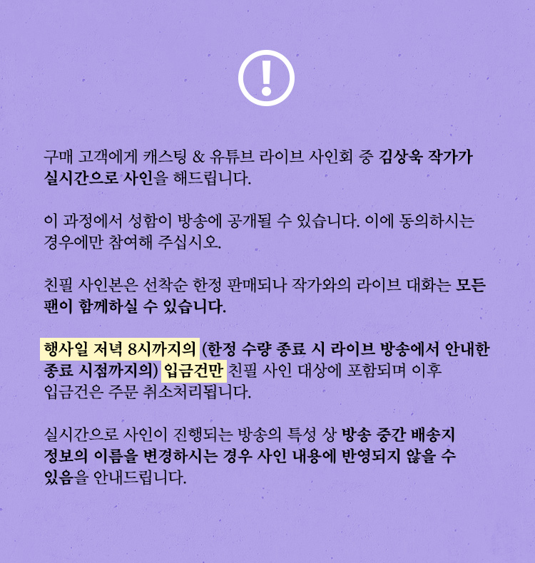 구매 고객에게 캐스팅 & 유튜브 라이브 사인회 중 김상욱 작가가  실시간으로 사인을 해드립니다. 이 과정에서 성함이 방송에 공개될 수 있습니다. 이에 동의하시는 경우에만 참여해 주십시오. 친필 사인본은 선착순 한정 판매되나 작가와의 라이브 대화는 모든 팬이 함께하실 수 있습니다. 행사일 저녁 8시까지의 (한정 수량 종료 시 라이브 방송에서 안내한 종료 시점까지의) 입금건만 친필 사인 대상에 포함되며 이후 입금건은 주문 취소처리됩니다. 실시간으로 사인이 진행되는 방송의 특성 상 방송 중간 배송지 정보의 이름을 변경하시는 경우 사인 내용에 반영되지 않을 수 있음을 안내드립니다.