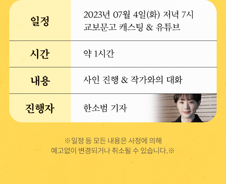 일정 : 2023년 06월 13일(화) 저녁 7시 교보문고 캐스팅 & 유튜브 / 시간 : 약 1시간 / 내용 : 사인 진행 & 작가와의 대화 / 진행자 : 한소범 기자 ※일정 등 모든 내용은 사정에 의해 예고없이 변경되거나 취소될 수 있습니다.※