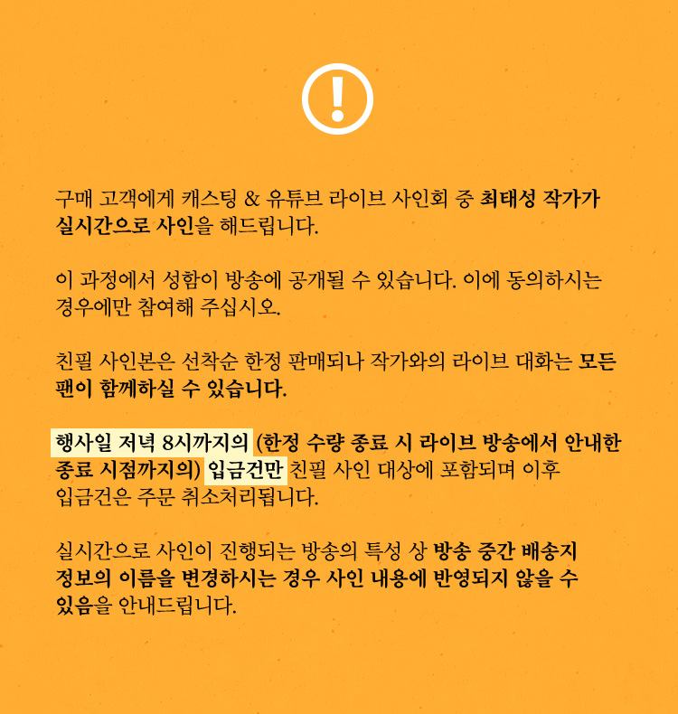∙ 구매 고객에게 캐스팅 & 유튜브 라이브 사인회 중 최태성 작가가 실시간으로 사인을 해드립니다. ∙ 이 과정에서 성함이 방송에 공개될 수 있습니다. 이에 동의하시는 경우에만 참여해 주십시오. ∙ 친필 사인본은 선착순 한정 판매되나 작가와의 라이브 대화는 모든 팬이 함께하실 수 있습니다. ∙ 행사일 저녁 8시까지의 (한정 수량 종료 시 라이브 방송에서 안내한 종료 시점까지의) 입금건만 친필 사인 대상에 포함되며 이후 입금건은 주문 취소처리됩니다. ∙ 실시간으로 사인이 진행되는 방송의 특성 상 방송 중간 배송지 정보의 이름을 변경하시는 경우 사인 내용에 반영되지 않을 수 있음을 안내드립니다.