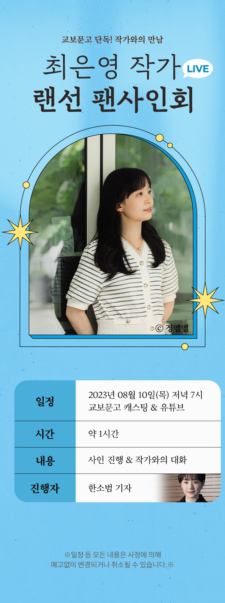 최은영 작가 랜선 팬사인회 | 일정 : 2023년 08월 10일(목) 저녁 7시 교보문고 캐스팅 & 유튜브, 시간 : 약 1시간, 내용 : 사인 진행 & 작가와의 대화, 진행자 : 한소범 기자 ※일정 등 모든 내용은 사정에 의해 예고없이 변경되거나 취소될 수 있습니다.