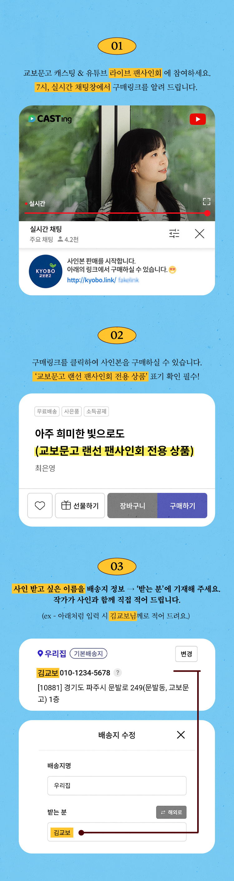 01 : 교보문고 캐스팅 & 유튜브 라이브 팬사인회에 참여하세요. 7시, 실시간 채팅창에서 구매링크를 알려 드립니다. 02 : 구매링크를 클릭하여 사인본을 구매하실 수 있습니다. '교보문고 랜선 팬사인회 전용 상품'표기 확인 필수! 03 : 사인을 받고 싶은 이름을 배송지 정보에 기재해주세요. 작가가 사인과 함께 직접 적어 드립니다. (ex - 김교보님께)