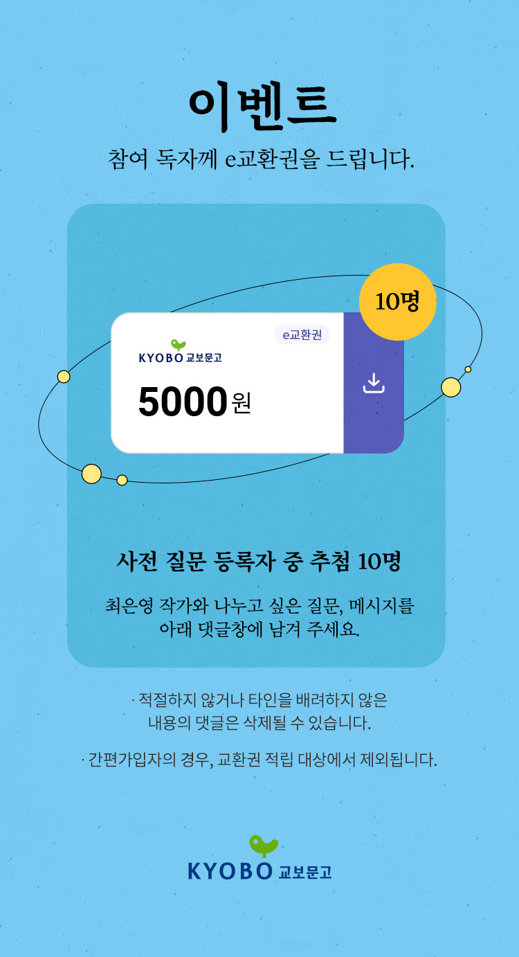 이벤트 : 참여 독자께 e교환권 5000원을 드립니다. 사전 질문 등록자 중 추첨 10명, 최은영 작가와 나누고 싶은 질문, 메시지를 아래 댓글창에 남겨 주세요. 적절하지 않거나 타인을 배러하지 않은 내용의 댓글은 삭제될 수 있습니다. 간편가입자의 경우, 교환권 적립 대상에서 제외됩니다. | KYOBO 교보문고