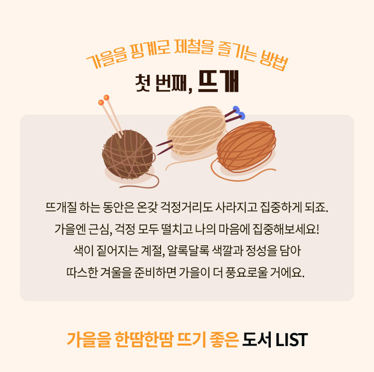 가을을 핑계로 제철을 즐기는 방법 첫번째, 뜨개 | 뜨개질 하는 동안은 온갖 걱정거리도 사라지고 집중하게 되죠. 가을엔 근심, 걱정 모두 떨치고 나의 마음에 집중해보세요! 색이 짙어지는 계절, 알록달록 색깔과 정성을 담아 따스한 겨울을 준비하면 가을이 더 풍요로울 거에요. | 가을을 한땀한땀 뜨기 좋은 도서 LIST 