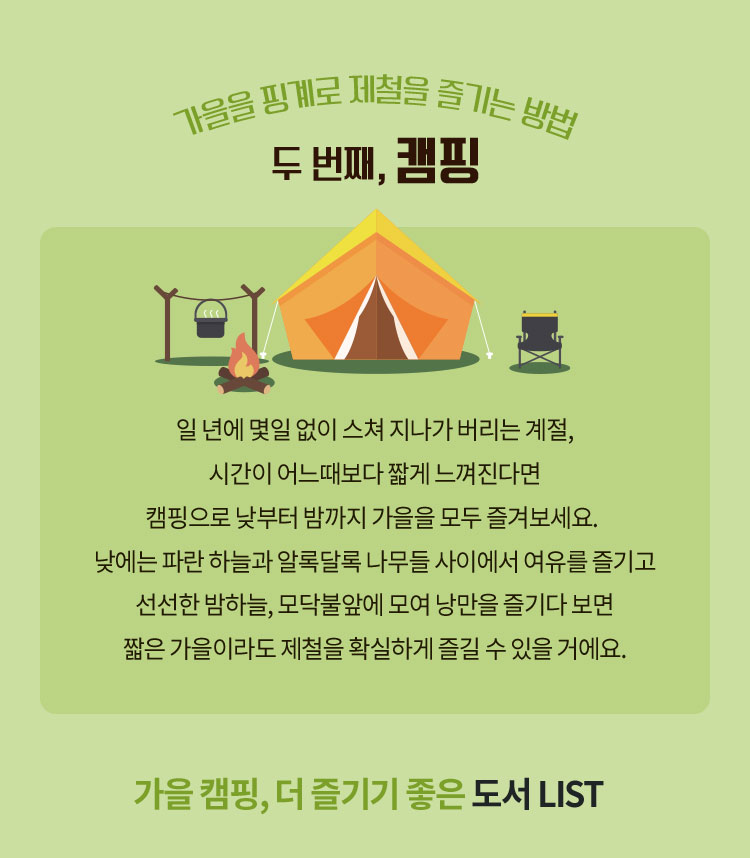 가을을 핑계로 제철을 즐기는 방법 두번째, 캠핑 | 일 년에 몇일 없이 스쳐 지나가 버리는 계절, 시간이 어느때보다 짧게 느껴진다면 캠핑으로 낮부터 밤까지 가을을 모두 즐겨보세요. 낮에는 파란 하늘과 알록달록 나무들 사이에서 여유를 즐기고 선선한 밤하늘, 모닥불앞에 모여 낭만을 즐기다 보면 짧은 가을이라도 제철을 확실하게 즐길 수 있을 거에요. | 가을 캠핑, 더 즐기기 좋은 도서 LIST