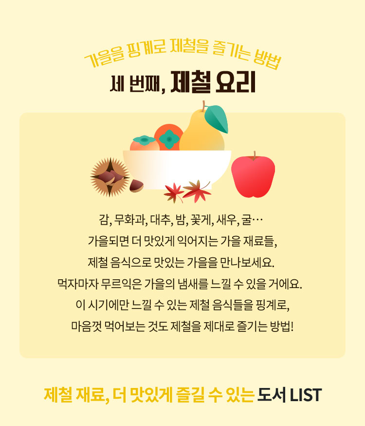 가을을 핑계로 제철을 즐기는 방법 세번째, 제철 요리 | 감, 무화과, 대추, 밤, 꽃게, 새우, 굴… 가을되면 더 맛있게 익어지는 가을 재료들, 제철 음식으로 맛있는 가을을 만나보세요. 먹자마자 무르익은 가을의 냄새를 느낄 수 있을 거에요. 이 시기에만 느낄 수 있는 제철 음식들을 핑계로, 마음껏 먹어보는 것도제철을 제대로 즐기는 방법! | 제철 재료, 더 맛있게 즐길 수 있는 도서 LIST