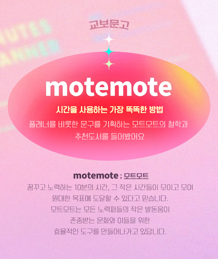 교보문고 + mote mote |  시간을 사용하는 가장 똑똑한 방법플래너를 비롯한 문구를 기획하는 모트모트의 철학과 추천도서를 들어봤어요 | mote mote ; 모트모트 꿈꾸고 노력하는 10분의 시간, 그 작은 시간들이 모이고 모여 원대한 목표에 도달할 수 있다고 믿습니다. 모트모트는 모든 노력파들의 작은 발돋움이 존중받는 문화와 이들을 위한 효율적인 도구를 만들어나가고 있답니다. 