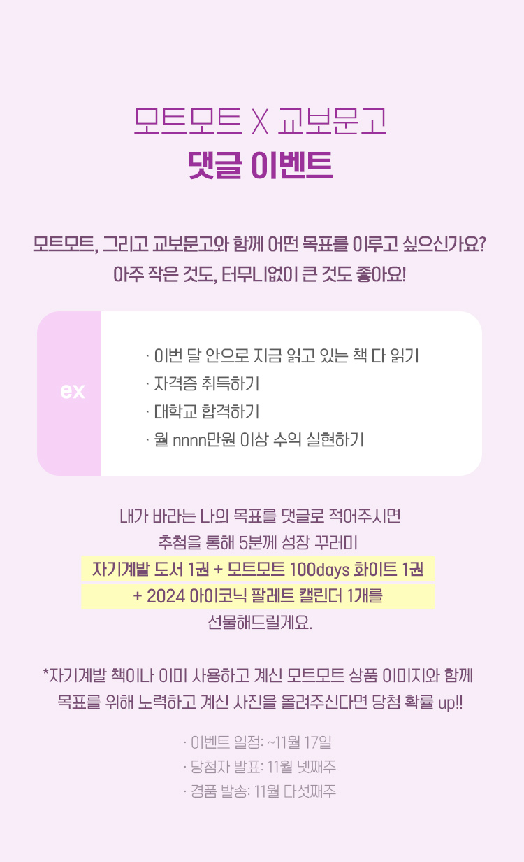 모트모트, 그리고 교보문고와 함께 어떤 목표를 이루고 싶으신가요? 아주 작은 것도, 터무니없이 큰 것도 좋아요! - 이번 달 안으로 지금 읽고 있는 책 다 읽기 - 자격증 취득하기 - 대학교 합격하기 - 월 nnnn만원 이상 수익 실현하기 내가 바라는 나의 목표를 댓글로 적어주시면 추첨을 통해 5분께 성장 꾸러미  (자기계발 도서 1권 + 모트모트 100days 화이트 1권) 를 선물해드릴게요. *자기계발 책이나 이미 사용하고 계신 모트모트 상품 이미지와 함께  목표를 위해 노력하고 계신 사진을 올려주신다면 당첨 확률 up!! 이벤트 일정: ~11월 17일 당첨자 발표: 11월 넷째주 경품 발송: 11월 다섯째주