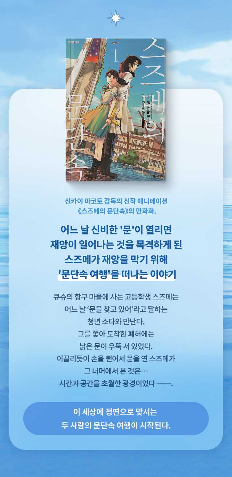 신카이 마코토 감독의 신작 애니메이션 스즈메의 문단속의 만화화. 어느 날 신비한 문이 열리면 재앙이 일어나는 것을 목격하게 된 스즈메가 재앙을 막기 위해 문단속 여행을 떠나는 이야기 큐슈의 항구 마을에 사는 고등학생 스즈메는 어느 날 ‘문을 찾고 있어’라고 말하는 청년 소타와 만난다.그를 쫓아 도착한 폐허에는 낡은 문이 우뚝 서 있었다.이끌리듯이 손을 뻗어서 문을 연 스즈메가 그 너머에서 본 것은… 시간과 공간을 초월한 광경이었다 ──.이 세상에 정면으로 맞서는 두 사람의 문단속 여행이 시작된다.