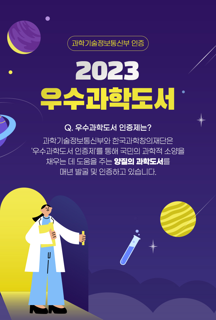 한국과학창의재단 2023 우수과학도서 Q. 우수과학도서 인증제는? 과학기술정보통신부와 한국과학창의재단은 '우수과학도서 인증제'를 통해 국민의 과학적 소양을 채우는 데 도움을 주는 양질의 과학도서를 매년 발굴 및 인증하고 있습니다. Q. 우수과학도서는? 국민의 과학적 소양을 채우는 데 도움을 주는 양질의 과학도서를 의미합니다! 