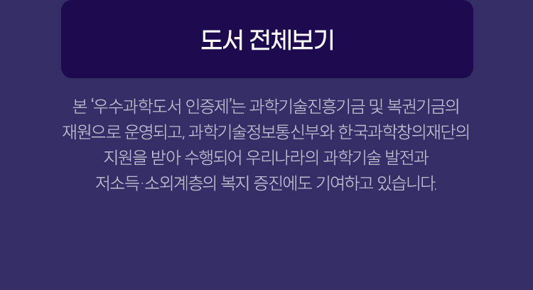 본 ‘우수과학도서 인증제’는 과학기술진흥기금 및 복권기금의 재원으로 운영되고, 과학기술정보통신부와 한국과학창의재단의 지원을 받아 수행되어 우리나라의 과학기술 발전과 저소득·소외계층의 복지 증진에도 기여하고 있습니다. 