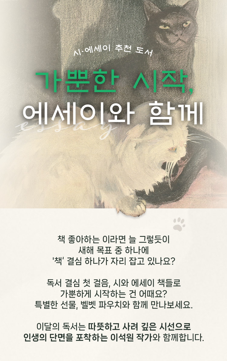 시·에세이 추천 도서 기획전 가뿐한 시작, 에세이와 함께 | 책 좋아하는 이라면 늘 그렇듯이 새해 목표 중 하나에 '책‘ 결심 하나가 자리 잡고 있나요? 독서 결심 첫 걸음, 시와 에세이 책들로 가뿐하게 시작하는 건 어때요? 특별한 선물, 벨벳 파우치와 함께 만나보세요. 이달의 독서는 따뜻하고 사려 깊은 시선으로 인생의 단면을 포착하는 이석원 작가와 함께합니다.