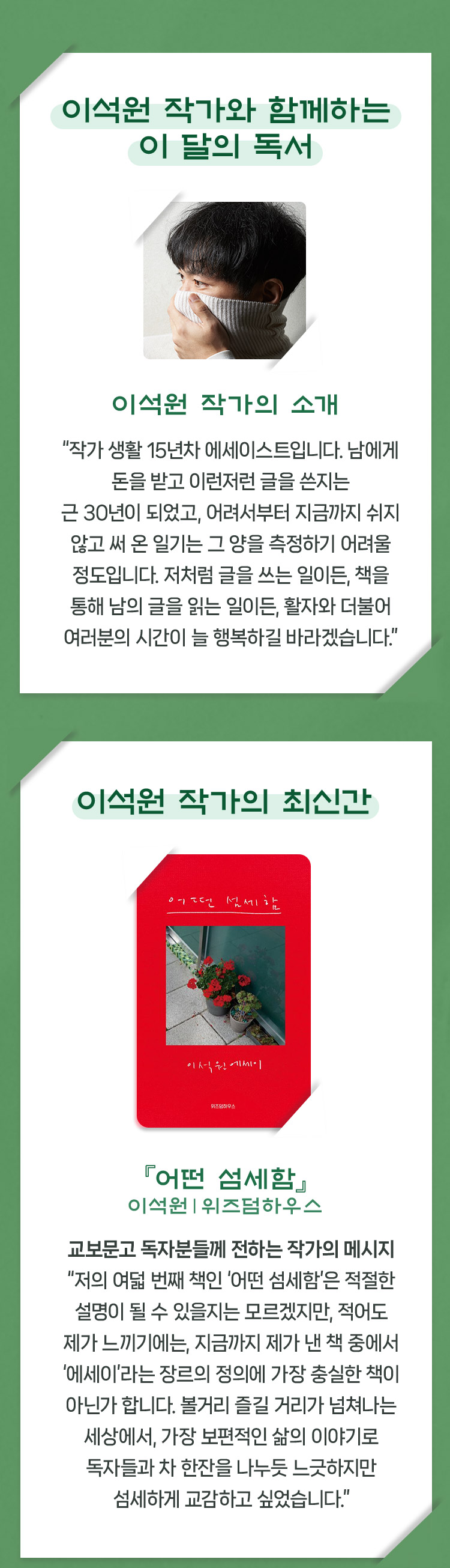 이석원 작가와 함께하는 이 달의 독서 | 이석원 작가의 소개 “작가 생활 15년차 에세이스트입니다. 남에게 돈을 받고 이런저런 글을 쓴지는 근 30년이 되었고, 어려서부터 지금까지 쉬지 않고 써 온 일기는 그 양을 측정하기 어려울 정도입니다. 저처럼 글을 쓰는 일이든, 책을 통해 남의 글을 읽는 일이든, 활자와 더불어 여러분의 시간이 늘 행복하길 바라겠습니다.” | 이석원 작가의 최신간 『어떤 섬세함』 이석원｜위즈덤하우스 : 교보문고 독자분들께 전하는 작가의 메시지 “저의 여덟 번째 책인 ‘어떤 섬세함’은 적절한 설명이 될 수 있을지는 모르겠지만, 적어도 제가 느끼기에는, 지금까지 제가 낸 책 중에서 ‘에세이’라는 장르의 정의에 가장 충실한 책이 아닌가 합니다. 볼거리 즐길 거리가 넘쳐나는 세상에서, 가장 보편적인 삶의 이야기로 독자들과 차 한잔을 나누듯 느긋하지만 섬세하게 교감하고 싶었습니다.”