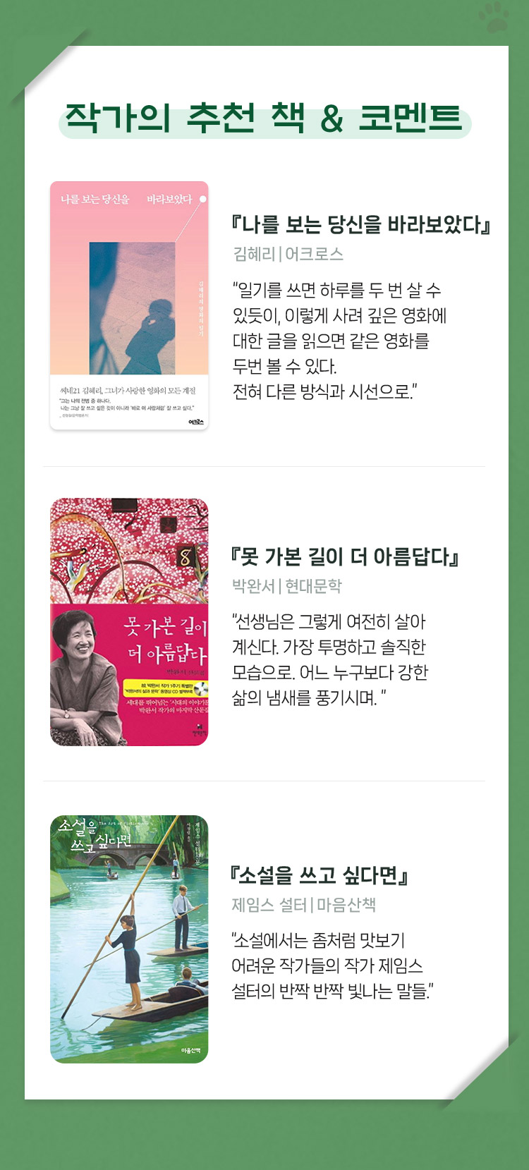 작가의 추천 책 & 코멘트 | 『나를 보는 당신을 바라보았다』 김혜리｜어크로스 “일기를 쓰면 하루를 두 번 살 수 있듯이, 이렇게 사려 깊은 영화에 대한 글을 읽으면 같은 영화를 두번 볼 수 있다. 전혀 다른 방식과 시선으로.” | 『못 가본 길이 더 아름답다』 박완서｜현대문학 “선생님은 그렇게 여전히 살아 계신다. 가장 투명하고 솔직한 모습으로. 어느 누구보다 강한 삶의 냄새를 풍기시며. ” | 『소설을 쓰고 싶다면』 제임스 설터｜마음산책 “소설에서는 좀처럼 맛보기 어려운 작가들의 작가 제임스 설터의 반짝 반짝 빛나는 말들.”
