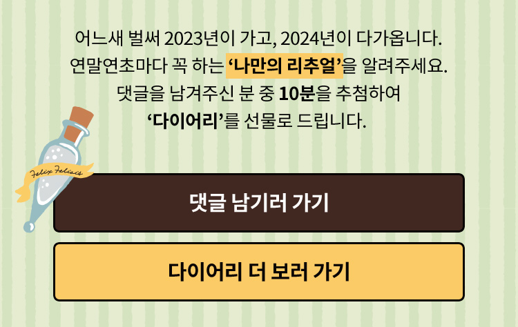 어느새 2023년이 가고, 2024년이 다가옵니다.  연말연초마다 꼭 하는 '나만의 리추얼'을 알려주세요. 댓글을 남겨주신 분 중 10분을 추첨하여 ‘다이어리’를 선물로 드립니다.