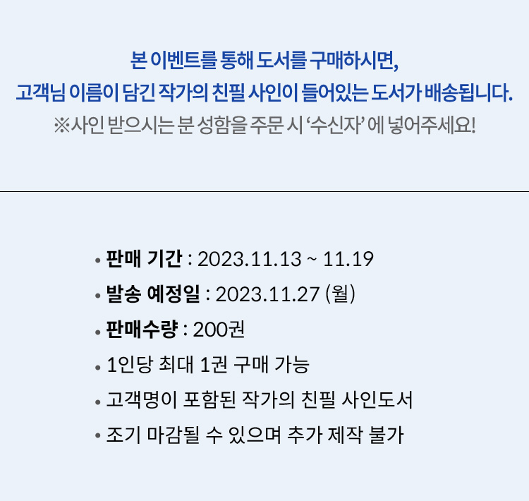 본 이벤트를 통해 도서를 구매하시면, 고객님 이름이 담긴 작가의 친필 사인이 들어있는 도서가 배송됩니다. *사인 받으시는 분 성함을 반드시 '수신자'에 넣어주세요! | 판매 기간 : 2023.11.13 ~ 11.19, 발송 예정일 : 2023.11.27(금), 판매수량 : 200권, 1인당 최대 1권 구매 가능, 고객명이 포함된 작가의 친필 사인도서, 조기 마감될 수 있으며 추가 제작 불가