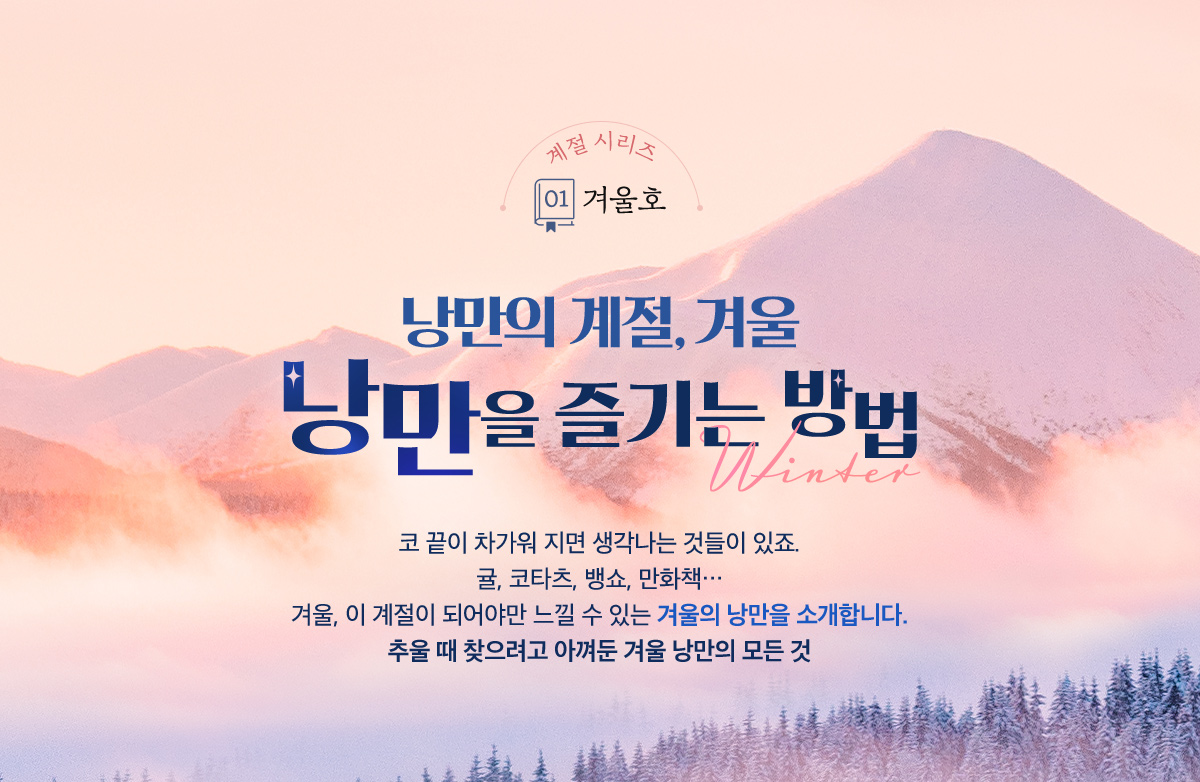 계절 시리즈 01.겨울호, 낭만의 계절, 겨울 | 겨울, 낭만을 즐기는 방법 | 코 끝이 차가워 지면 생각나는 것들이 있죠. 귤, 코타츠, 뱅쇼, 만화책… 겨울, 이 계절이 되어야만 느낄 수 있는 겨울의 낭만을 소개합니다. 추울 때 찾으려고 아껴둔 겨울 낭만의 모든 것