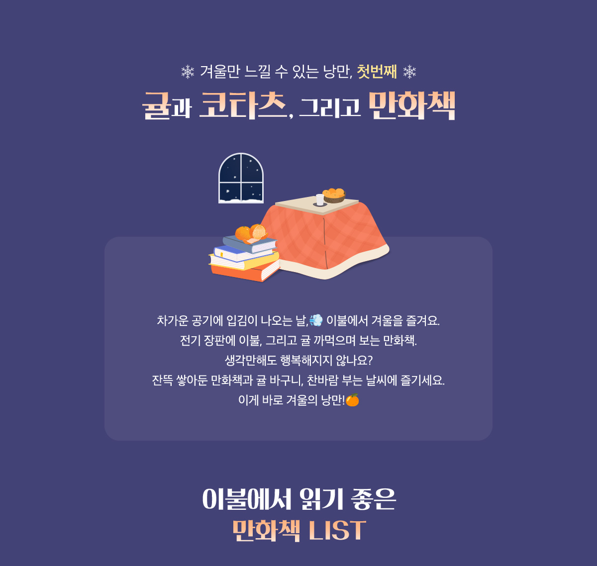 겨울만 느낄 수 있는 낭만 첫번째, 귤과 코타츠, 그리고 만화책 | 차가운 공기에 입김이 나오는 날, 이불에서 겨울을 즐겨요. 전기 장판에 이불, 그리고 귤 까먹으며 보는 만화책. 생각만해도 행복해지지 않나요? 잔뜩 쌓아둔 만화책과 귤 바구니, 찬바람 부는 날씨에 즐기세요. 이게 바로 겨울의 낭만! | 이불에서 읽기 좋은 만화책 LIST