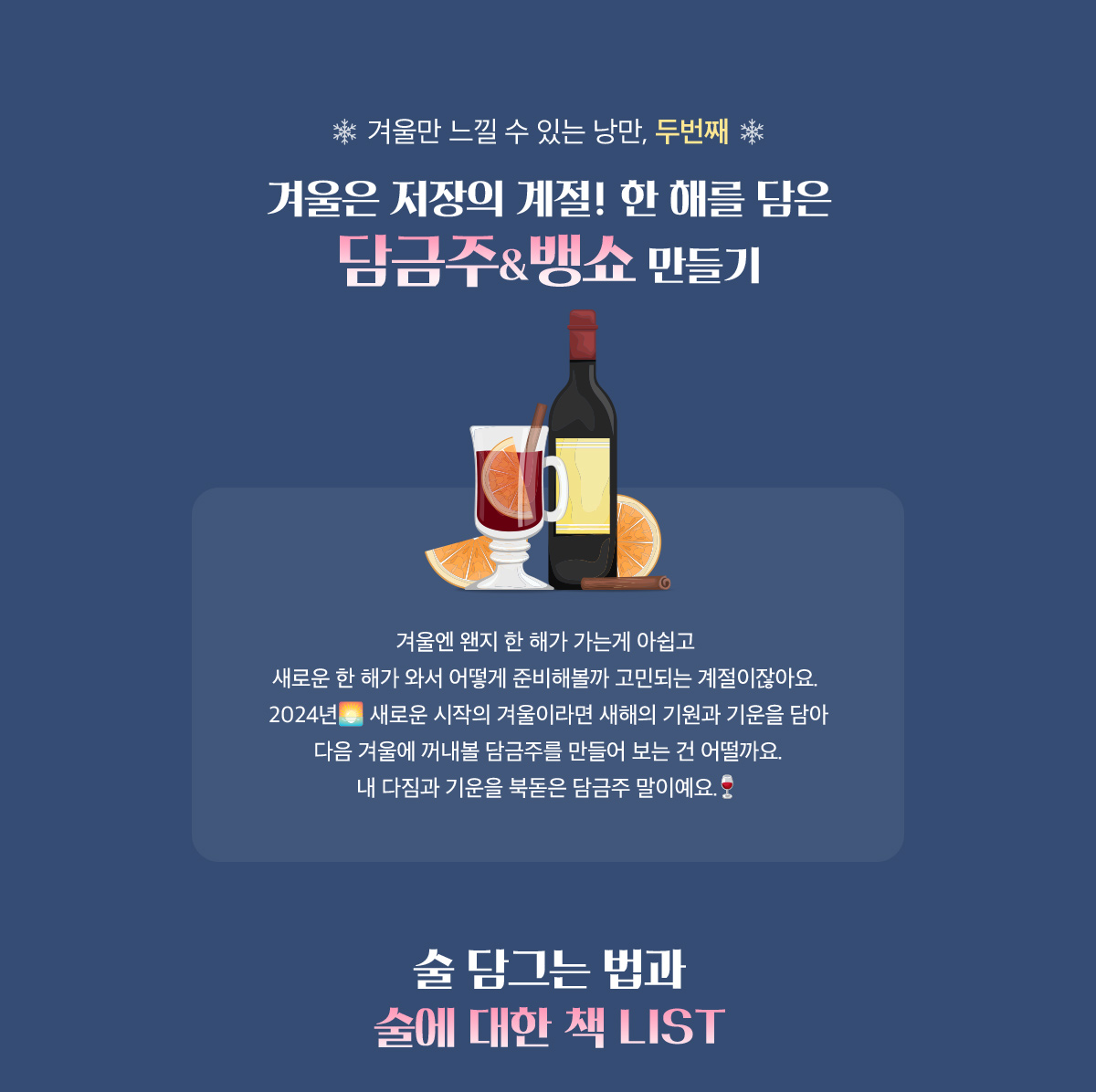 겨울만 느낄 수 있는 낭만 두번째, 겨울은 저장의 계절! 한 해를 담은 담근주&뱅쇼 만들기 | 겨울엔 왠지 한 해가 가는게 아쉽고 새로운 한 해가 와서 어떻게 준비해볼까 고민되는 계절이잖아요. 2024년 새로운 시작의 겨울이라면 새해의 기원과 기운을 담아 다음 겨울에 꺼내볼 담근주를 만들어 보는 건 어떨까요. 내 다짐과 기운을 북돋은 담근주 말이예요. | 술 담그는 법과 술에 대한 책 LIST