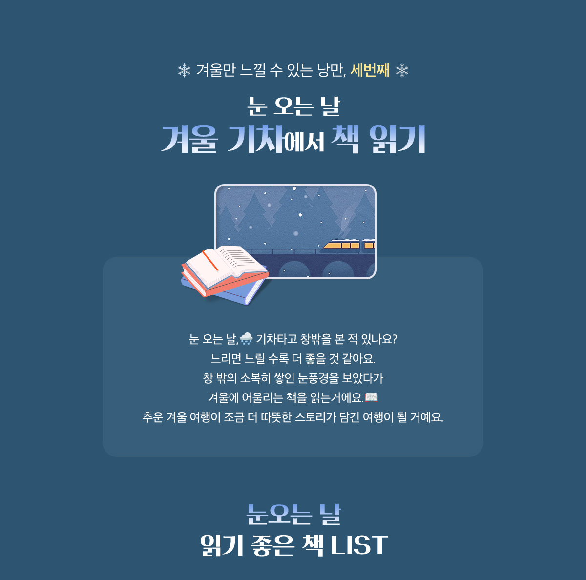 겨울만 느낄 수 있는 낭만 세번째, 눈 오는 날 겨울 기차에서 책 읽기 | 눈 오는 날, 기차타고 창밖을 본 적 있나요? 느리면 느릴 수록 더 좋을 것 같아요. 창 밖의 소복히 쌓인 눈풍경을 보았다가 겨울에 어울리는 책을 읽는거에요. 추운 겨울 여행이 조금 더 따뜻한 스토리가 담긴 여행이 될 거예요. | 눈오는 날 읽기 좋은 책 LIST