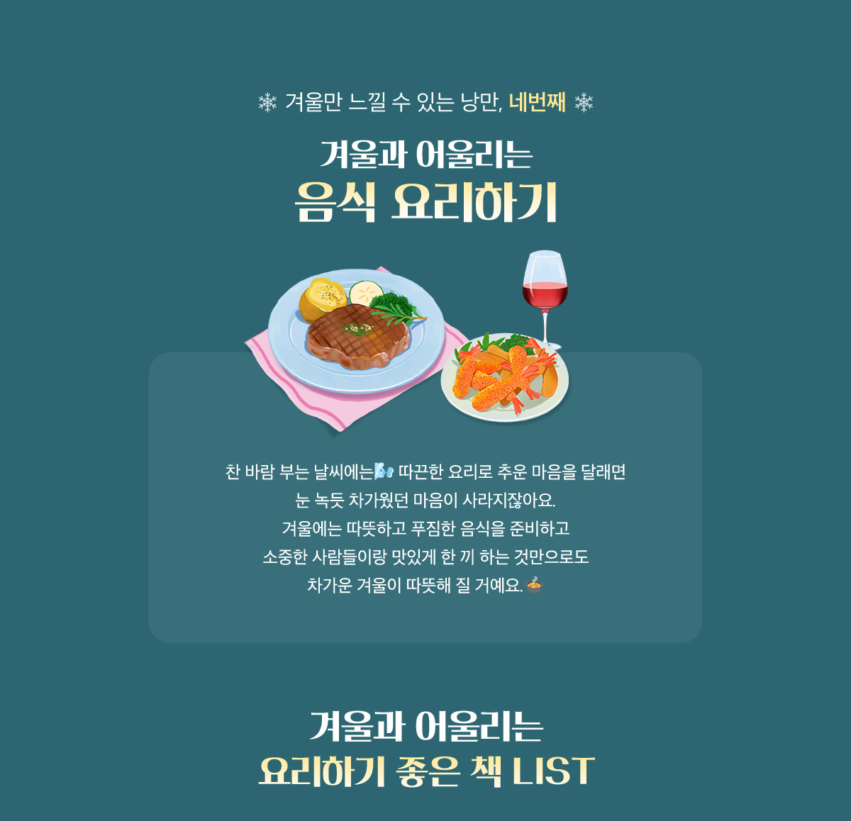 겨울만 느낄 수 있는 낭만 네번째, 겨울과 어울리는 음식 요리하기 | 찬 바람 부는 날씨에는 따끈한 요리로 추운 마음을 달래면 눈 녹듯 차가웠던 마음이 사라지잖아요. 겨울에는 따뜻하고 푸짐한 음식을 준비하고 소중한 사람들이랑 맛있게 한 끼 하는 것만으로도 차가운 겨울이 따뜻해 질 거예요. | 겨울과 어울리는 요리하기 좋은 책 LIST