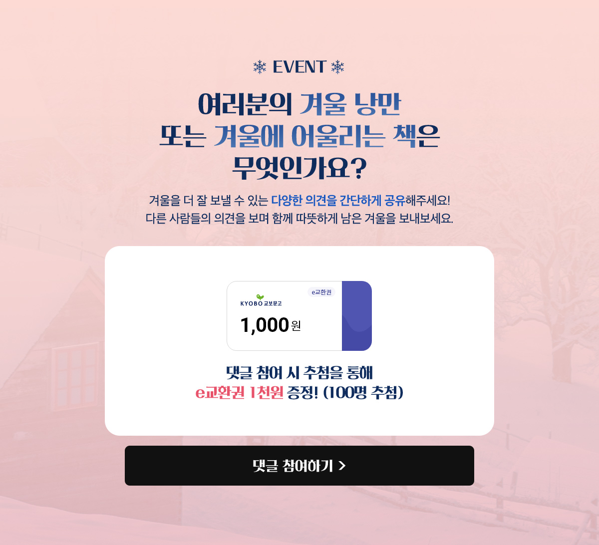 EVENT : 여러분의 겨울 낭만 또는 겨울에 어울리는 책은 무엇인가요? 겨울을 더 잘 보낼 수 있는 다양한 의견을 간단하게 공유해주세요! 다른 사람들의 의견을 보며 함께 따뜻하게 남은 겨울을 보내보세요. 댓글 참여 시 추첨을 통해 E교환권 1천원 증정! (100명 추첨)
