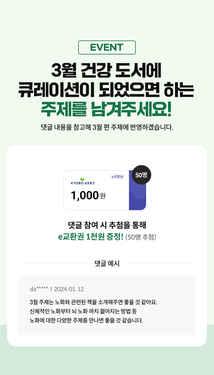EVENT 월 건강 도서에 큐레이션이 되었으면 하는 주제를 남겨주세요!	 댓글 내용을 참고해 3월 편 주제에 반영하겠습니다. 댓글 참여시 50명 추첨 1천원 E교환권 증정