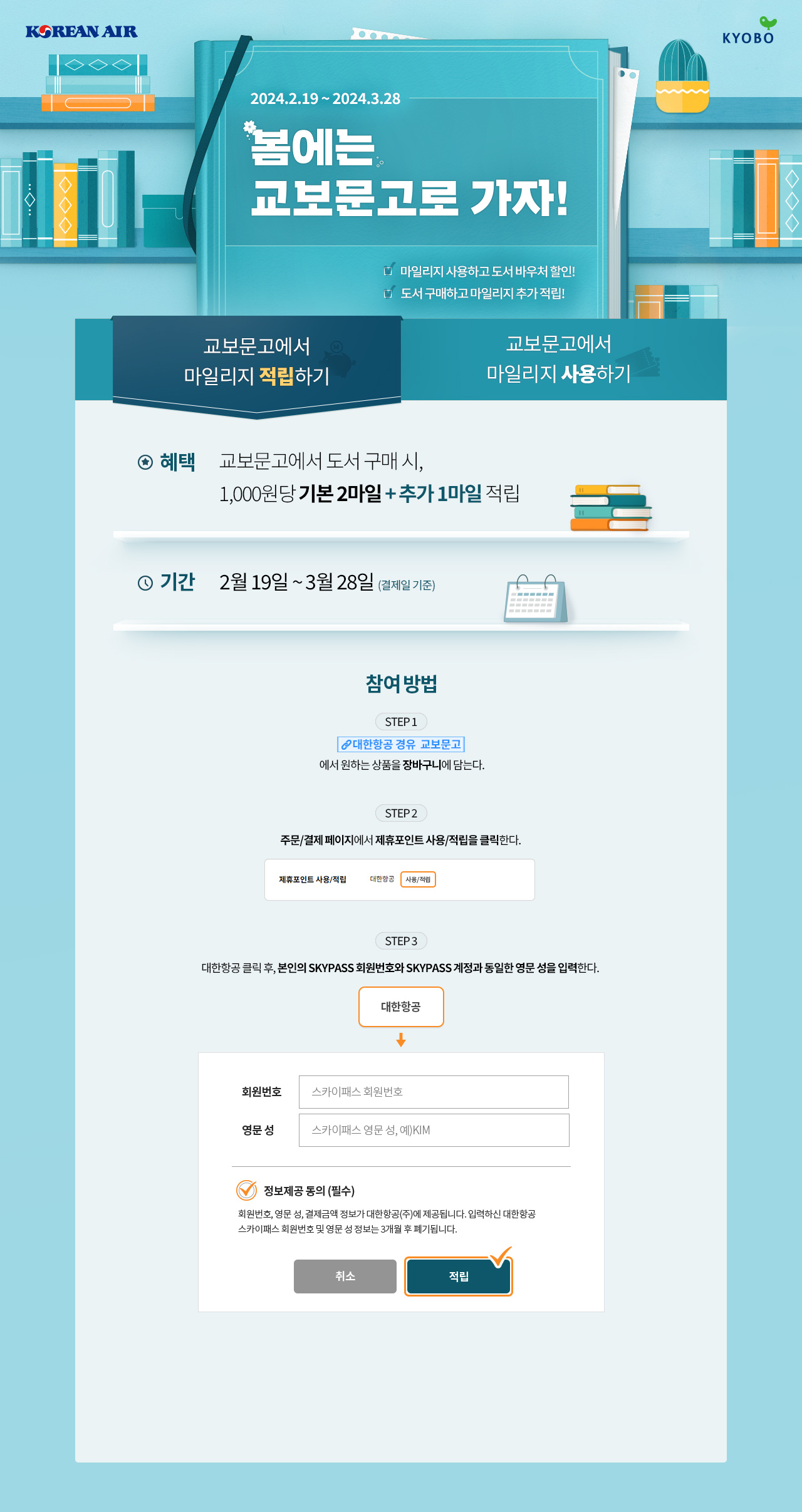 2024.2.19 ~ 2024.3.28 | 봄에는 교보문고로 가자! -마일리지 사용하고 도서 바우처 할인! -도서 구매하고 마일리지 추가 적립! | 교보문고에서 마일리지 적립하기, 혜택 : 교보문고에서 도서 구매 시, 1,000원 당 기본 2마일 + 추가 1마일 적리, 기간 : 2월 19일 ~ 3월 28일(결제일 기준) | 참여 방법, STEP 1 : 대한항공 경유 교보문고에서 원하는 상품을 장바구니에 담는다. STEP 2 : 주문/결제 페이지에서 제휴포인트 사용/적립을 클릭한다. STEP 3 : 대한항공 클릭 후, 본인의 SKYPASS 회원번호와 SKYPASS 계정과 동일한 영문 성을 입력한다.