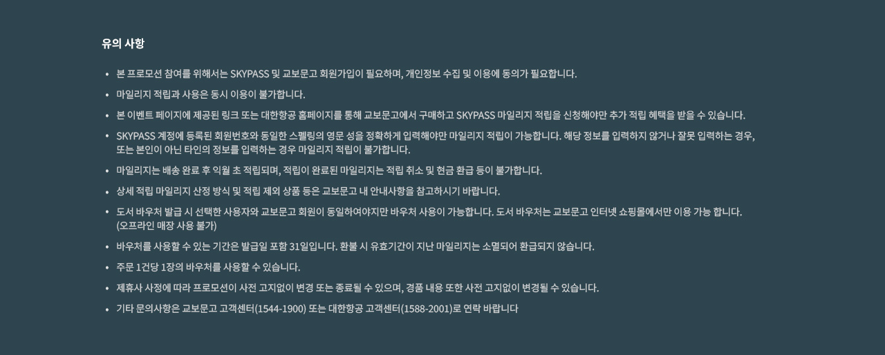 유의사항 | 본 프로모션 참여를 위해서는 SKYPASS 및 교보문고 회원가입이 필요하며, 개인정보 수집 및 이용에 동의가 필요합니다. 마일리지 적립과 사용은 동시 이용이 불가합니다. 본 이벤트 페이지에 제공된 링크 또는 대한항공 홈페이지를 통해 교보문고에서 구매하고 SKYPASS 마일리지 적립을 신청해야만 추가 적립 혜택을 받을 수 있습니다. SKYPASS 계정에 등록된 회원번호와 동일한 스펠링의 영문 성을 정확하게 입력해야만 마일리지 적립이 가능합니다. 해당 정보를 입력하지 않거나 잘못 입력하는 경우, 또는 본인이 아닌 타인의 정보를 입력하는 경우 마일리지 적립이 불가합니다. 마일리지는 배송 완료 후 익월 초 적립되며, 적립이 완료된 마일리지는 적립 취소 및 현금 환급 등이 불가합니다. 상세 적립 마일리지 산정 방식 및 적립 제외 상품 등은 교보문고 내 안내사항을 참고하시기 바랍니다. 도서 바우처 발급 시 선택한 사용자와 교보문고 회원이 동일하여야지맘ㄴ 바우처 사용이 가능합니다. 도서 바우처는 교보문고 인터넷 쇼핑몰에서만 이용 가능 합니다. (오프라인 매장 사용 불가), 바우처를 사용할 수 있는 기간은 발급일 포함 31일입니다. 환불 시 유효기간이 지난 마일리지는 소멸되어 환급되지 않습니다. 주문 1건당 1장의 바우처를 사용할 수 있습니다. 제휴사 사정에 따라 프로모션이 사전 고지없이 변경 또는 종료될 수 있으며, 경품 내용 또한 사전 고지없이 변경될 수 있습니다. 기타 문의사항은 교보문고 고객센터 (1544-1900) 또는 대한항공 고객센터 (1588-2001)로 연락 바랍니다.