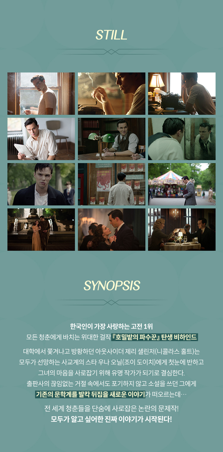 한국인이 가장 사랑하는 고전 1위 모든 청춘에게 바치는 위대한 걸작 『호밀밭의 파수꾼』 탄생 비하인드 대학에서 쫓겨나고 방황하던 아웃사이더 제리 샐린저(니콜라스 홀트)는 모두가 선망하는 사교계의 스타 우나 오닐(조이 도이치)에게 첫눈에 반하고 그녀의 마음을 사로잡기 위해 유명 작가가 되기로 결심한다. 출판사의 끊임없는 거절 속에서도 포기하지 않고 소설을 쓰던 그에게 기존의 문학계를 발칵 뒤집을 새로운 이야기가 떠오르는데… 전 세계 청춘들을 단숨에 사로잡은 논란의 문제작!모두가 알고 싶어한 진짜 이야기가 시작된다!