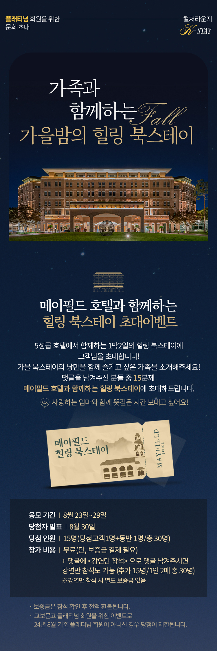 플래티넘 회원을 위한 문화 초대 <컬처라운지 : K-STAY> 가족과 함께하는  가을밤의 힐링 북캠프 <메이필드 호텔과 함께하는 힐링 북캠프 초대이벤트> 5성급 호텔에서 함께하는 1박2일의 힐링 북캠프에 고객님을 초대합니다! 댓글을 남겨주신 분들 중 15분께  <메이필드 호텔과 함께하는 힐링 북캠프> 에 초대해드립니다. ex. 사랑하는 엄마와 함께 뜻깊은 시간 보내고 싶어요!   ■ 응모 기간 : 8월 23일 ~ 29일 ■ 당첨자 발표 : 8월 26일 ■ 당첨 인원 : 15명(당첨고객1명+동반 1명/총 30명) ■ 참가 비용 : 무료(단. 보증금 결제 필요) + 댓글에 <강연만 참석> 으로 댓글 남겨주시면  강연만 참석도 가능(추가 30명) ※강연만 참석 시 별도 보증금 없음 * 보증금은 참석 확인 후 전액 환불됩니다. |  ■ 행사 일시 : 2024년 9월 20일(금) 12:00 ~ 9월 21일(토)11:00 (1박2일 / 숙박 및 디너/조식 제공) ■ 행사 장소 : 김포 메이필드 호텔(서울 강서구 방화대로 94) ※무료주차가능 ■ 행사 내용 : 메이필드 호텔에서 함께하는 힐링 북캠프 ※교보문고 플래티넘 회원을 위한 이벤트로 24년 8월 기준 플래티넘 회원이 아니신 경우 당첨이 제한됩니다.