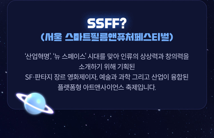 ■ SSFF(서울 스마트필름앤퓨처페스티벌)? 산업혁명’, ‘뉴 스페이스’ 시대를 맞아 인류의 상상력과 창의력을 소개하기 위해 기획된 SF·판타지 장르 영화제이자, 예술과 과학 그리고 산업이 융합된 플랫폼형 아트앤사이언스 축제입니다