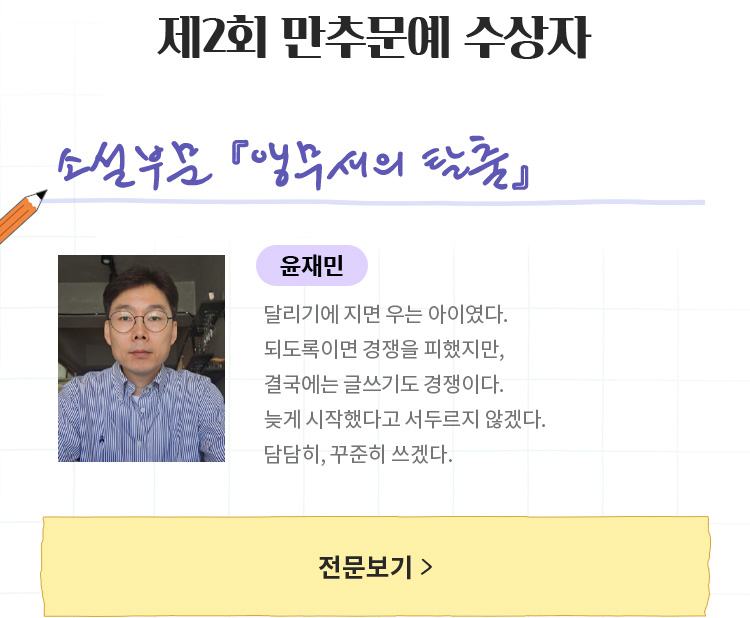 제2회 만추문예 수상자 | 소설 부문 「앵무새의 탈출」 | 윤재민
					| 달리기에 지면 우는 아이였다.되도록이면 경쟁을 피했지만, 결국에는 글쓰기도 경쟁이다.늦게 시작했다고 서두르지 않겠다.담담히, 꾸준히 쓰겠다.