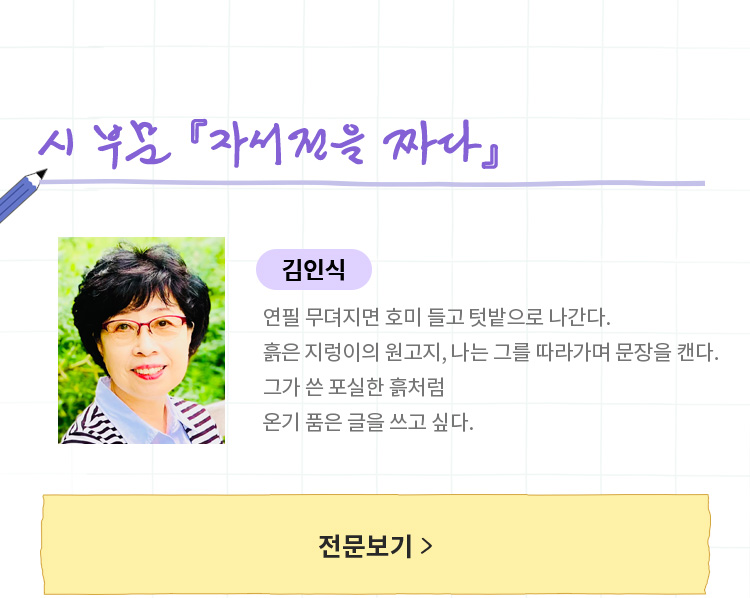 시 부문 「자서전을 짜다」 | 김인식 | 연필 무뎌지면 호미 들고 텃밭으로 나간다.	흙은 지렁이의 원고지, 나는 그를 따라가며 문장을 캔다. 그가 쓴 포실한 흙처럼 온기 품은 글을 쓰고 싶다.