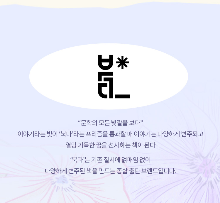 문학의 모든 빛깔을 보다 이야기라는 빛이 북다라는 프리즘을 통과할 때 이야기는 다양하게 변주되고 열망 가득한 꿈을 선사하는 책이 된다 북다는 기존 질서에 얽매임 없이 다양하게 변주된 책을 만드는 종합 출판 브랜드입니다