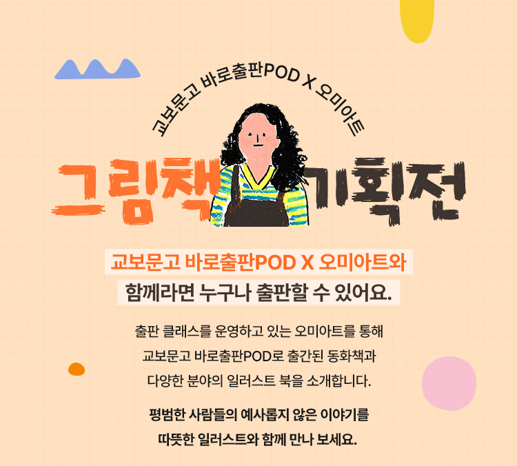 교보문고 바로출판POD X 오미아트와 함께라면 누구나 출판할 수 있어요. 출판 클래스를 운영하고 있는 오미아트를 통해 교보 문고 바로출판POD로 출간된 동화책과 다양한 분야의 일러스트 북을 소개합니다. 평범한 사람들의 예사롭지 않은 이야기를 따뜻한 일러스트와 함께 만나 보세요.